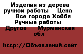 Изделия из дерева ручной работы  › Цена ­ 1 - Все города Хобби. Ручные работы » Другое   . Мурманская обл.